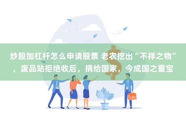 炒股加杠杆怎么申请股票 老农挖出“不祥之物”，废品站拒绝收后，捐给国家，今成国之重宝