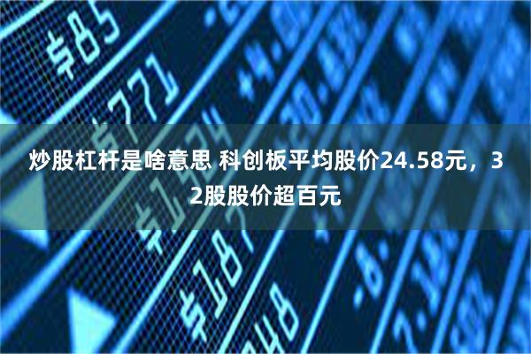 炒股杠杆是啥意思 科创板平均股价24.58元，32股股价超百元