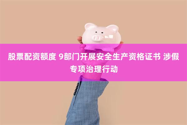 股票配资额度 9部门开展安全生产资格证书 涉假专项治理行动
