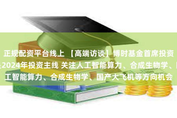 正规配资平台线上 【高端访谈】博时基金首席投资官曾鹏：新质生产力是2024年投资主线 关注人工智能算力、合成生物学、国产大飞机等方向机会
