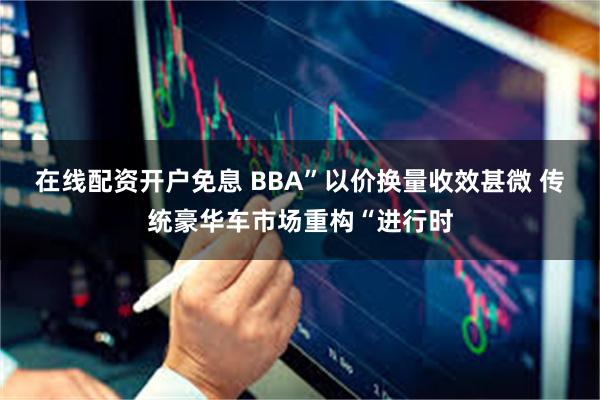 在线配资开户免息 BBA”以价换量收效甚微 传统豪华车市场重构“进行时