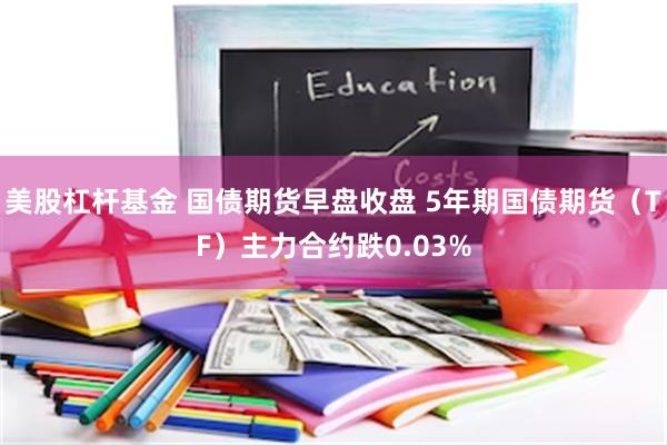 美股杠杆基金 国债期货早盘收盘 5年期国债期货（TF）主力合约跌0.03%