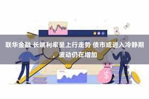 联华金融 长端利率呈上行走势 债市或进入冷静期，波动仍在增加