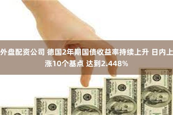 外盘配资公司 德国2年期国债收益率持续上升 日内上涨10个基点 达到2.448%