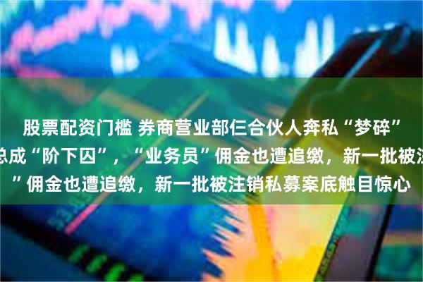 股票配资门槛 券商营业部仨合伙人奔私“梦碎”，18%高利贷私募老总成“阶下囚”，“业务员”佣金也遭追缴，新一批被注销私募案底触目惊心