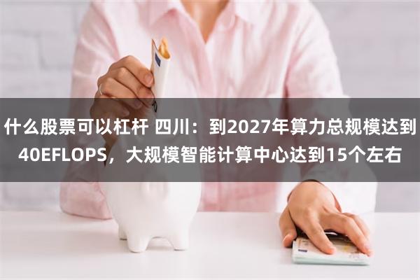 什么股票可以杠杆 四川：到2027年算力总规模达到40EFLOPS，大规模智能计算中心达到15个左右