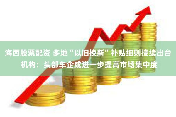 海西股票配资 多地“以旧换新”补贴细则接续出台 机构：头部车企或进一步提高市场集中度