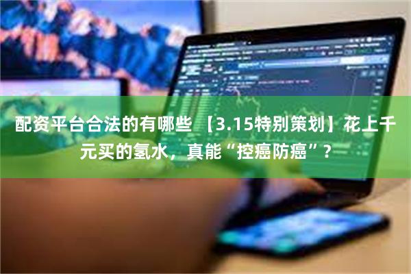 配资平台合法的有哪些 【3.15特别策划】花上千元买的氢水，真能“控癌防癌”？
