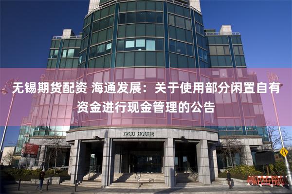 无锡期货配资 海通发展：关于使用部分闲置自有资金进行现金管理的公告