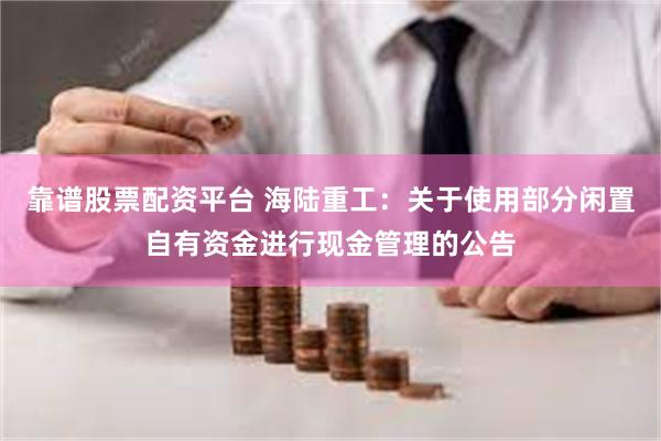 靠谱股票配资平台 海陆重工：关于使用部分闲置自有资金进行现金管理的公告
