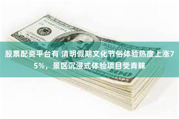 股票配资平台有 清明假期文化节俗体验热度上涨75%，景区沉浸式体验项目受青睐