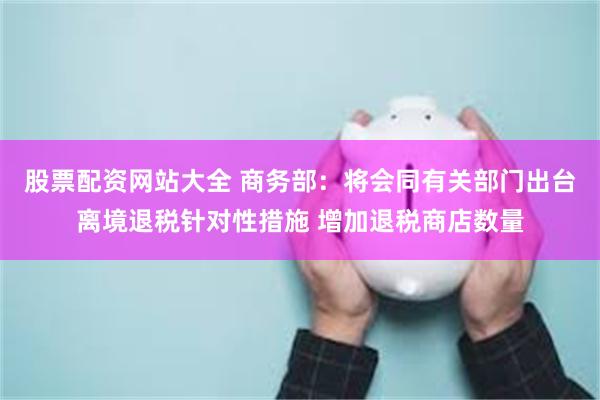 股票配资网站大全 商务部：将会同有关部门出台离境退税针对性措施 增加退税商店数量