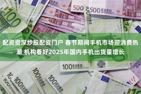 配资资深炒股配资门户 春节期间手机市场迎消费热潮 机构看好2025年国内手机出货量增长