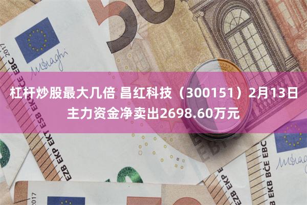 杠杆炒股最大几倍 昌红科技（300151）2月13日主力资金净卖出2698.60万元