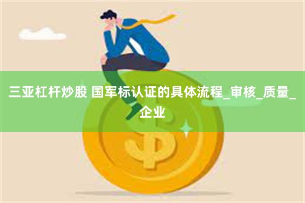 三亚杠杆炒股 国军标认证的具体流程_审核_质量_企业