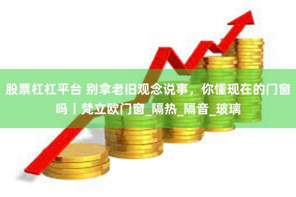 股票杠杠平台 别拿老旧观念说事，你懂现在的门窗吗丨梵立欧门窗_隔热_隔音_玻璃