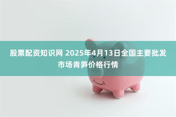 股票配资知识网 2025年4月13日全国主要批发市场青笋价格行情