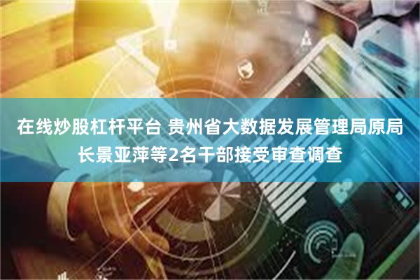 在线炒股杠杆平台 贵州省大数据发展管理局原局长景亚萍等2名干部接受审查调查