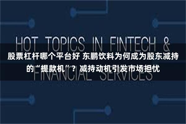 股票杠杆哪个平台好 东鹏饮料为何成为股东减持的“提款机”？减持动机引发市场担忧
