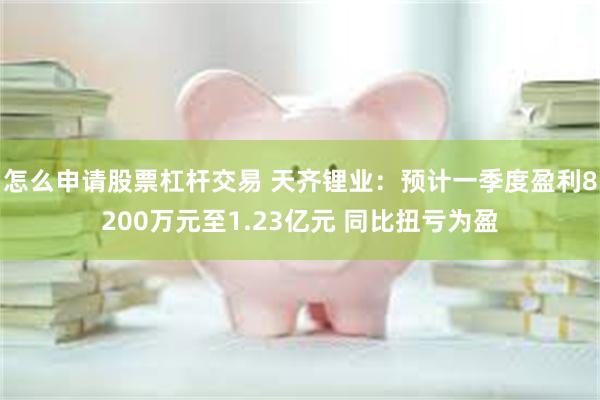 怎么申请股票杠杆交易 天齐锂业：预计一季度盈利8200万元至1.23亿元 同比扭亏为盈