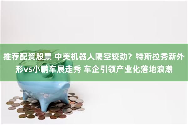推荐配资股票 中美机器人隔空较劲？特斯拉秀新外形vs小鹏车展走秀 车企引领产业化落地浪潮