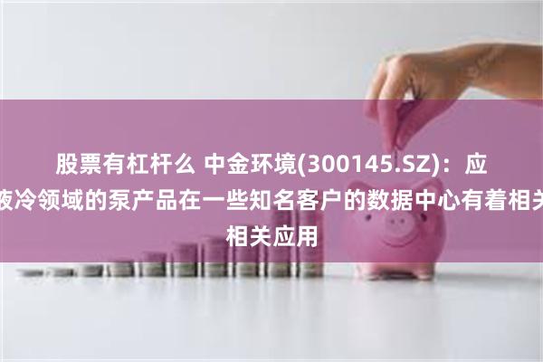 股票有杠杆么 中金环境(300145.SZ)：应用在液冷领域的泵产品在一些知名客户的数据中心有着相关应用