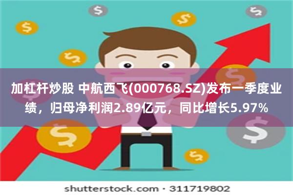 加杠杆炒股 中航西飞(000768.SZ)发布一季度业绩，归母净利润2.89亿元，同比增长5.97%