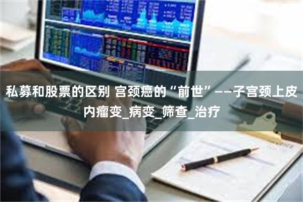 私募和股票的区别 宫颈癌的“前世”——子宫颈上皮内瘤变_病变_筛查_治疗