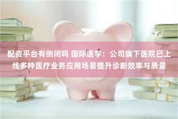 配资平台有倒闭吗 国际医学：公司旗下医院已上线多种医疗业务应用场景提升诊断效率与质量