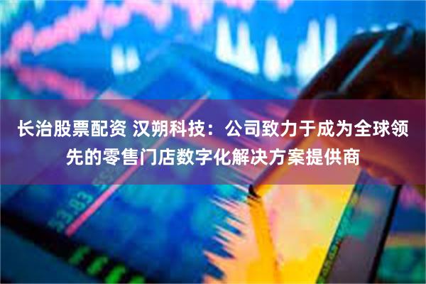 长治股票配资 汉朔科技：公司致力于成为全球领先的零售门店数字化解决方案提供商