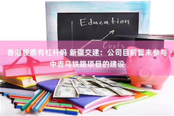 香港股票有杠杆吗 新疆交建：公司目前暂未参与中吉乌铁路项目的建设
