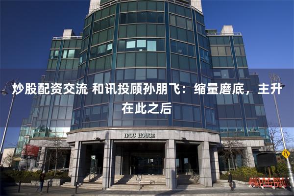 炒股配资交流 和讯投顾孙朋飞：缩量磨底，主升在此之后