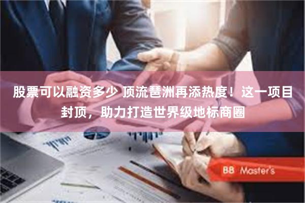 股票可以融资多少 顶流琶洲再添热度！这一项目封顶，助力打造世界级地标商圈