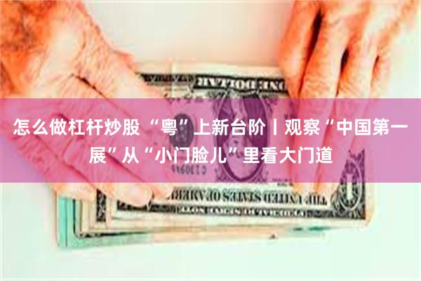 怎么做杠杆炒股 “粤”上新台阶丨观察“中国第一展”从“小门脸儿”里看大门道