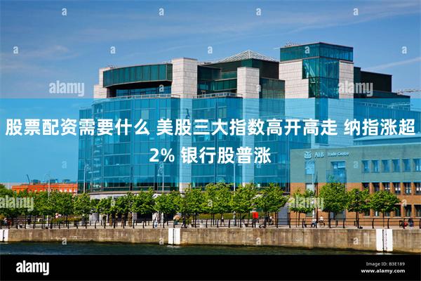 股票配资需要什么 美股三大指数高开高走 纳指涨超2% 银行股普涨