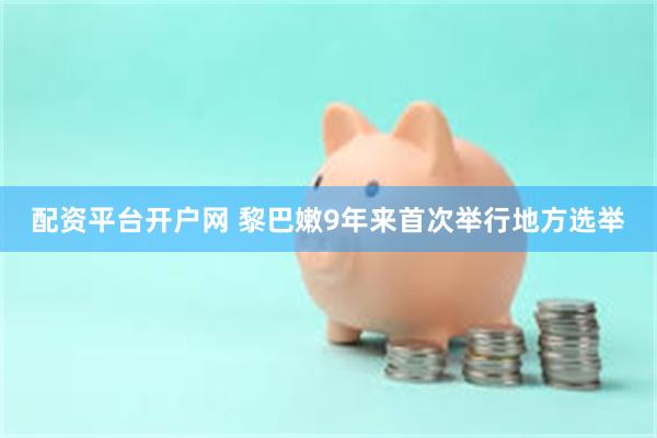 配资平台开户网 黎巴嫩9年来首次举行地方选举