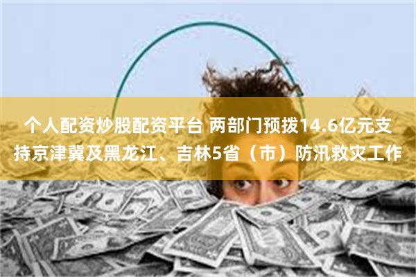 个人配资炒股配资平台 两部门预拨14.6亿元支持京津冀及黑龙江、吉林5省（市）防汛救灾工作