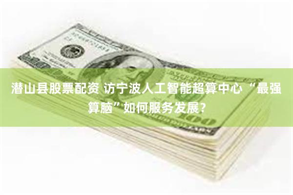 潜山县股票配资 访宁波人工智能超算中心 “最强算脑”如何服务发展？