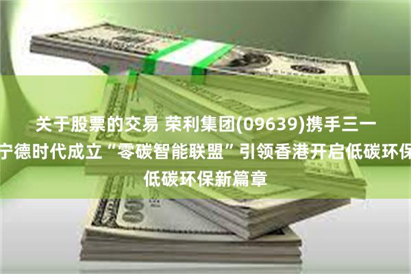 关于股票的交易 荣利集团(09639)携手三一集团、宁德时代成立“零碳智能联盟”引领香港开启低碳环保新篇章