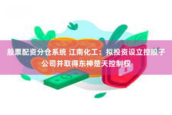 股票配资分仓系统 江南化工：拟投资设立控股子公司并取得东神楚天控制权