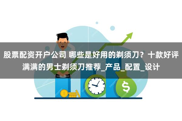 股票配资开户公司 哪些是好用的剃须刀？十款好评满满的男士剃须刀推荐_产品_配置_设计