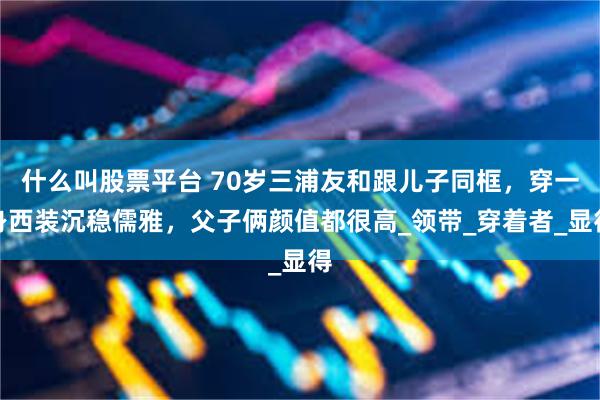 什么叫股票平台 70岁三浦友和跟儿子同框，穿一身西装沉稳儒雅，父子俩颜值都很高_领带_穿着者_显得