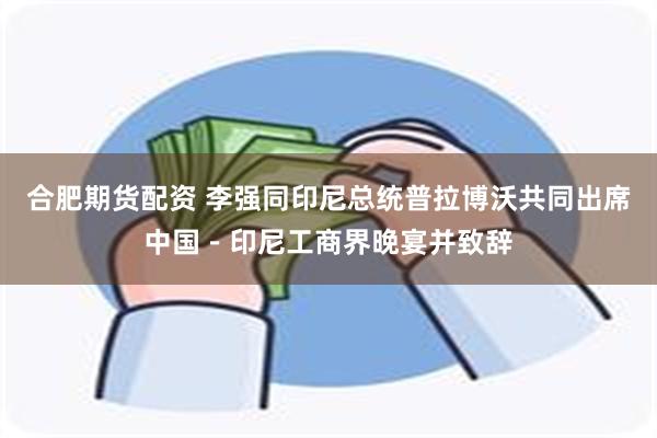 合肥期货配资 李强同印尼总统普拉博沃共同出席中国－印尼工商界晚宴并致辞