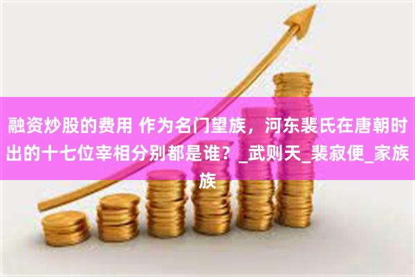 融资炒股的费用 作为名门望族，河东裴氏在唐朝时出的十七位宰相分别都是谁？_武则天_裴寂便_家族