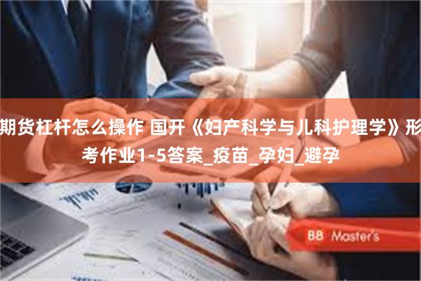 期货杠杆怎么操作 国开《妇产科学与儿科护理学》形考作业1-5答案_疫苗_孕妇_避孕
