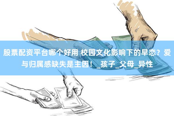 股票配资平台哪个好用 校园文化影响下的早恋？爱与归属感缺失是主因！_孩子_父母_异性