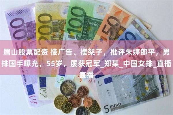 眉山股票配资 接广告、摆架子，批评朱婷郎平，男排国手曝光，55岁，屡获冠军_郑某_中国女排_直播