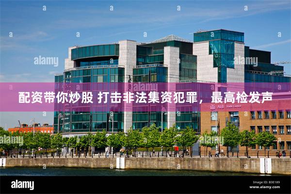 配资带你炒股 打击非法集资犯罪，最高检发声