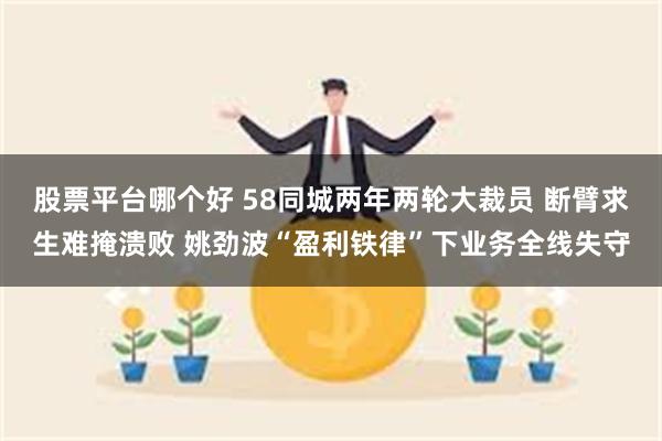 股票平台哪个好 58同城两年两轮大裁员 断臂求生难掩溃败 姚劲波“盈利铁律”下业务全线失守