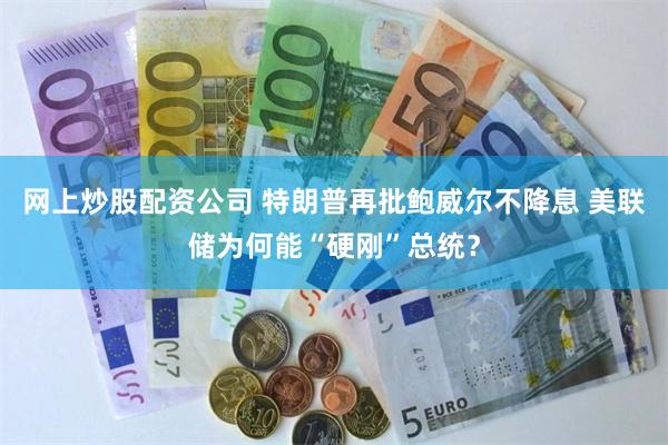 网上炒股配资公司 特朗普再批鲍威尔不降息 美联储为何能“硬刚”总统？